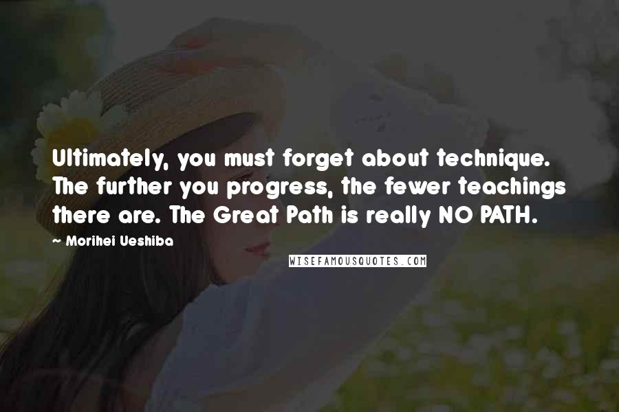 Morihei Ueshiba Quotes: Ultimately, you must forget about technique. The further you progress, the fewer teachings there are. The Great Path is really NO PATH.