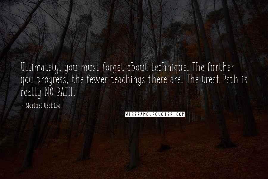 Morihei Ueshiba Quotes: Ultimately, you must forget about technique. The further you progress, the fewer teachings there are. The Great Path is really NO PATH.