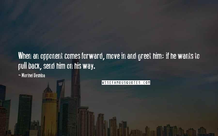 Morihei Ueshiba Quotes: When an opponent comes forward, move in and greet him; if he wants to pull back, send him on his way.