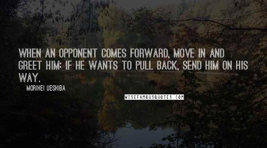 Morihei Ueshiba Quotes: When an opponent comes forward, move in and greet him; if he wants to pull back, send him on his way.