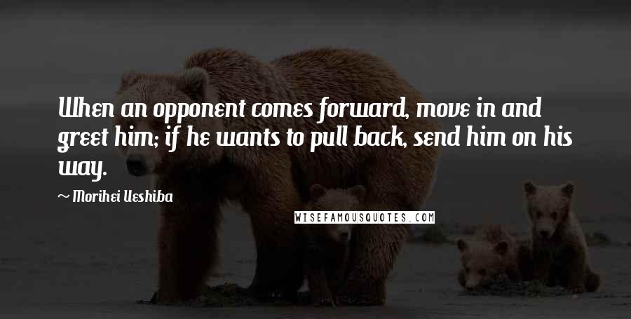 Morihei Ueshiba Quotes: When an opponent comes forward, move in and greet him; if he wants to pull back, send him on his way.