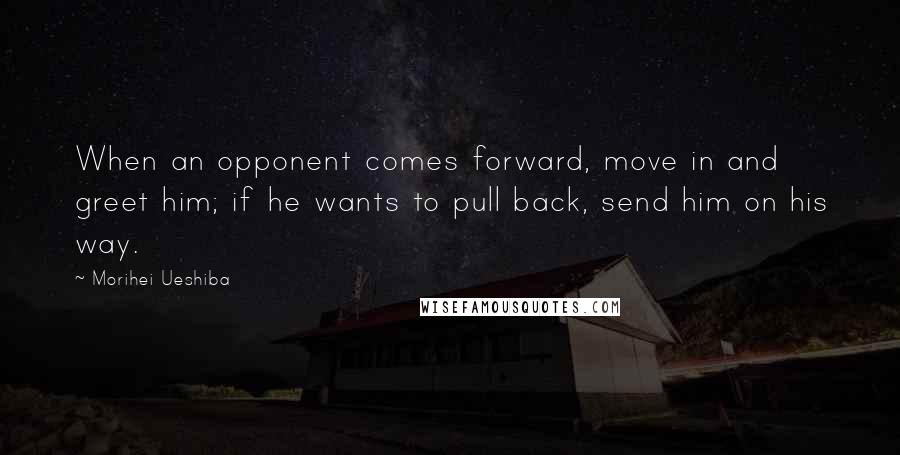 Morihei Ueshiba Quotes: When an opponent comes forward, move in and greet him; if he wants to pull back, send him on his way.