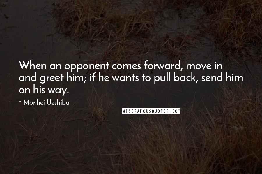 Morihei Ueshiba Quotes: When an opponent comes forward, move in and greet him; if he wants to pull back, send him on his way.