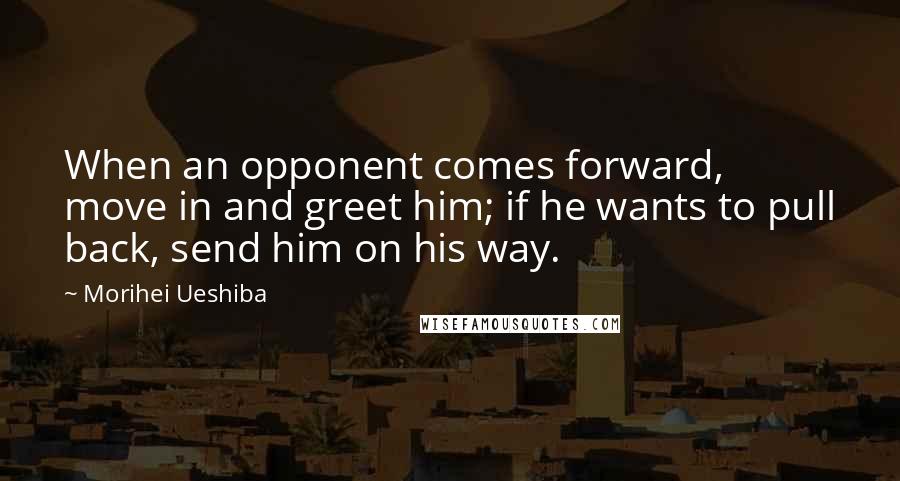 Morihei Ueshiba Quotes: When an opponent comes forward, move in and greet him; if he wants to pull back, send him on his way.