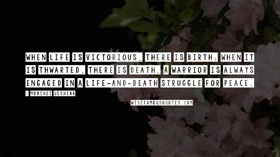 Morihei Ueshiba Quotes: When life is victorious, there is birth; when it is thwarted, there is death. A warrior is always engaged in a life-and-death struggle for Peace.