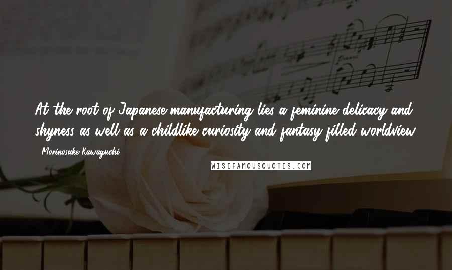 Morinosuke Kawaguchi Quotes: At the root of Japanese manufacturing lies a feminine delicacy and shyness as well as a childlike curiosity and fantasy-filled worldview.