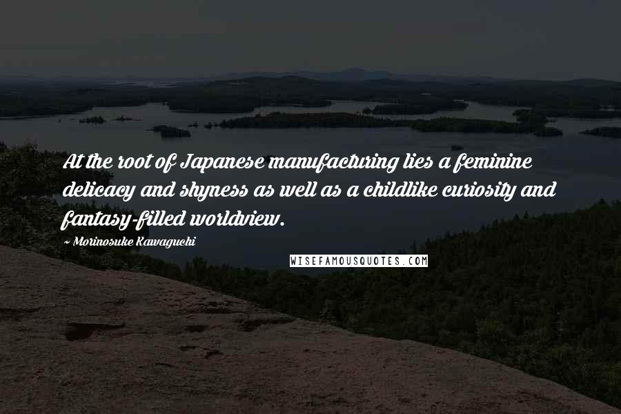 Morinosuke Kawaguchi Quotes: At the root of Japanese manufacturing lies a feminine delicacy and shyness as well as a childlike curiosity and fantasy-filled worldview.