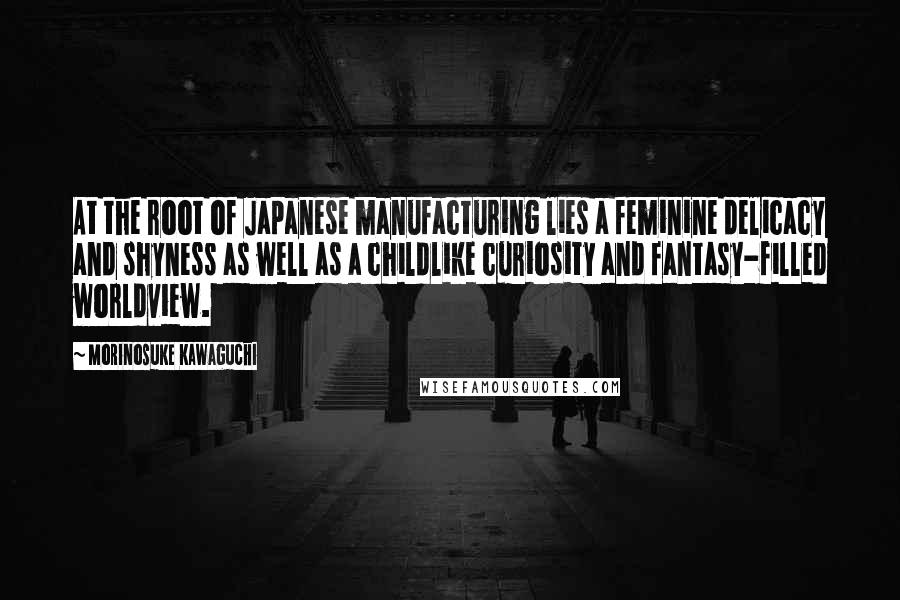 Morinosuke Kawaguchi Quotes: At the root of Japanese manufacturing lies a feminine delicacy and shyness as well as a childlike curiosity and fantasy-filled worldview.