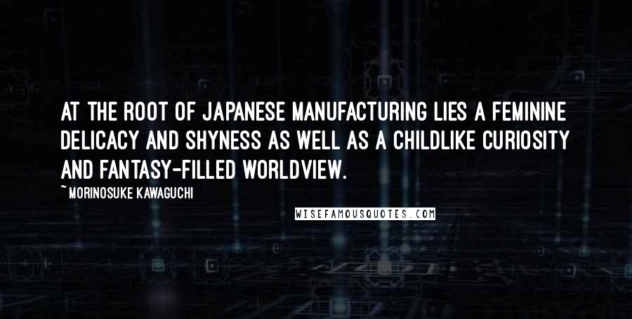 Morinosuke Kawaguchi Quotes: At the root of Japanese manufacturing lies a feminine delicacy and shyness as well as a childlike curiosity and fantasy-filled worldview.