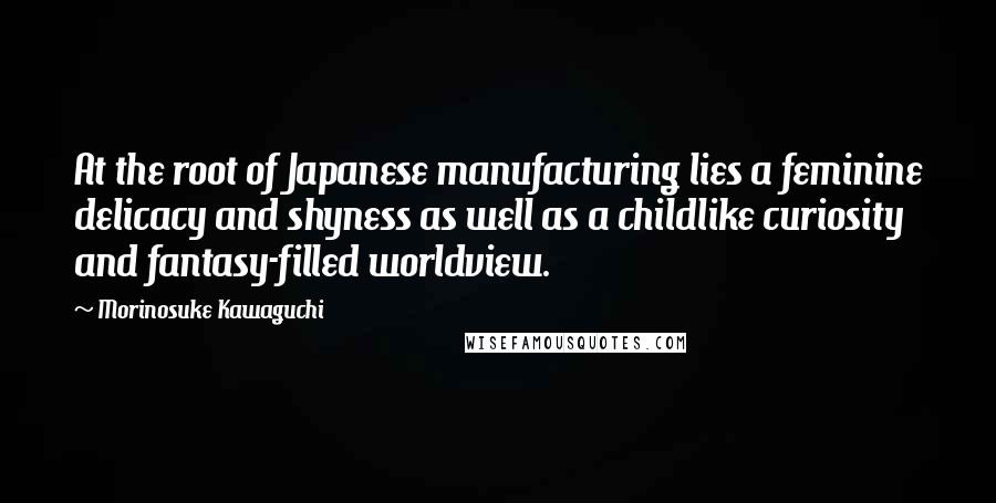 Morinosuke Kawaguchi Quotes: At the root of Japanese manufacturing lies a feminine delicacy and shyness as well as a childlike curiosity and fantasy-filled worldview.