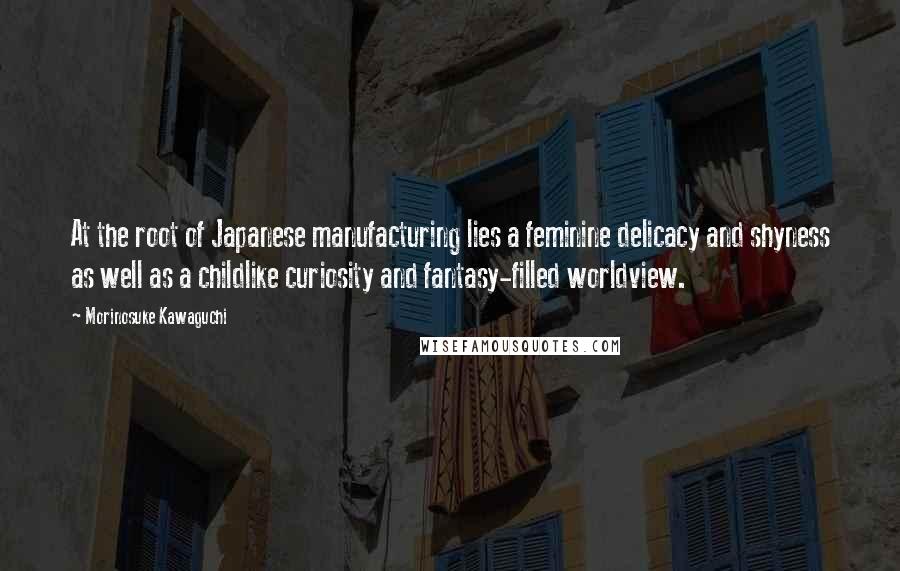Morinosuke Kawaguchi Quotes: At the root of Japanese manufacturing lies a feminine delicacy and shyness as well as a childlike curiosity and fantasy-filled worldview.