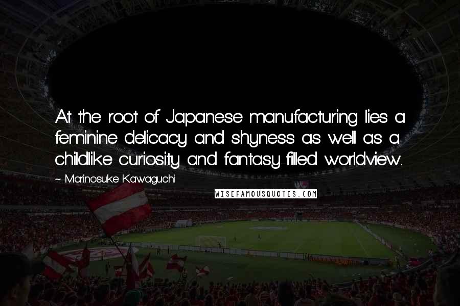 Morinosuke Kawaguchi Quotes: At the root of Japanese manufacturing lies a feminine delicacy and shyness as well as a childlike curiosity and fantasy-filled worldview.