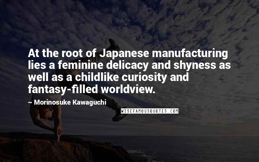 Morinosuke Kawaguchi Quotes: At the root of Japanese manufacturing lies a feminine delicacy and shyness as well as a childlike curiosity and fantasy-filled worldview.