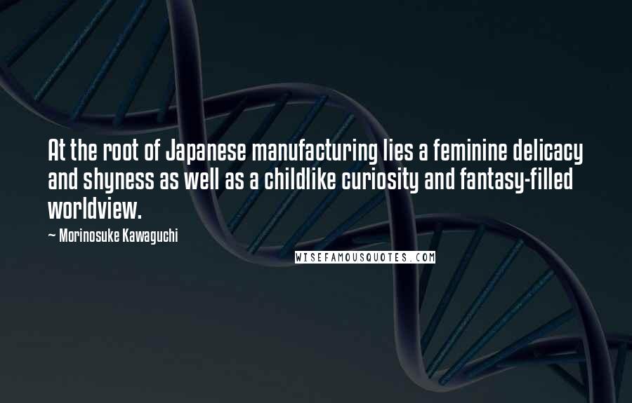 Morinosuke Kawaguchi Quotes: At the root of Japanese manufacturing lies a feminine delicacy and shyness as well as a childlike curiosity and fantasy-filled worldview.