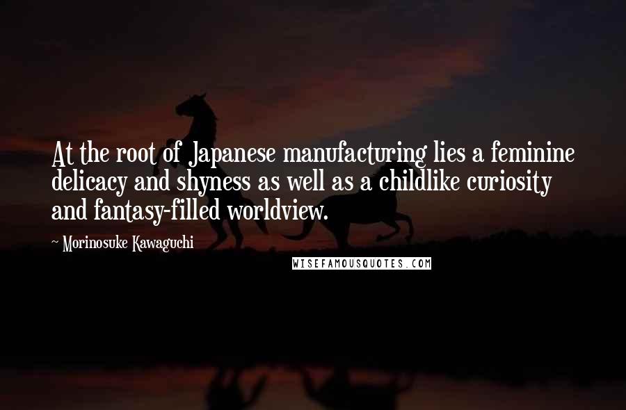 Morinosuke Kawaguchi Quotes: At the root of Japanese manufacturing lies a feminine delicacy and shyness as well as a childlike curiosity and fantasy-filled worldview.