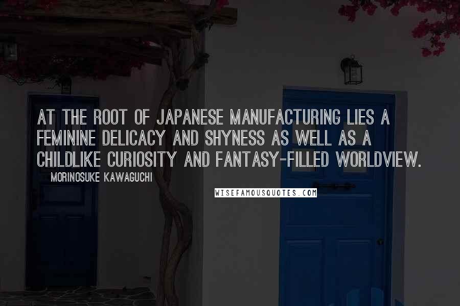 Morinosuke Kawaguchi Quotes: At the root of Japanese manufacturing lies a feminine delicacy and shyness as well as a childlike curiosity and fantasy-filled worldview.