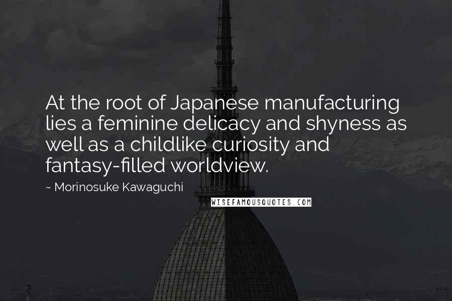 Morinosuke Kawaguchi Quotes: At the root of Japanese manufacturing lies a feminine delicacy and shyness as well as a childlike curiosity and fantasy-filled worldview.