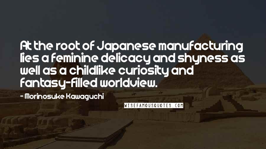 Morinosuke Kawaguchi Quotes: At the root of Japanese manufacturing lies a feminine delicacy and shyness as well as a childlike curiosity and fantasy-filled worldview.