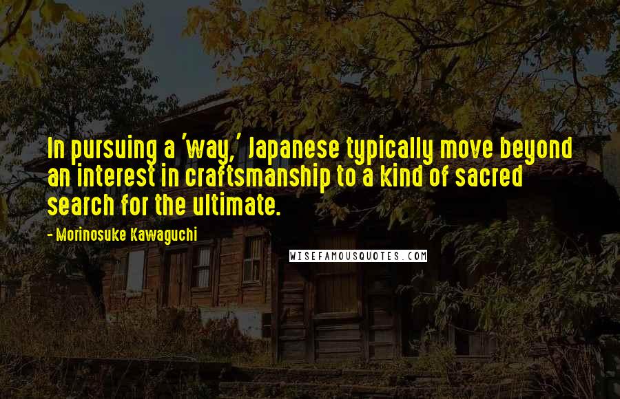 Morinosuke Kawaguchi Quotes: In pursuing a 'way,' Japanese typically move beyond an interest in craftsmanship to a kind of sacred search for the ultimate.