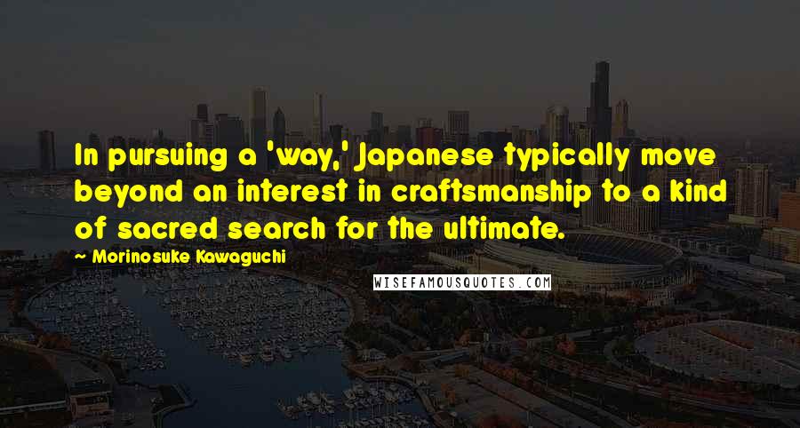 Morinosuke Kawaguchi Quotes: In pursuing a 'way,' Japanese typically move beyond an interest in craftsmanship to a kind of sacred search for the ultimate.