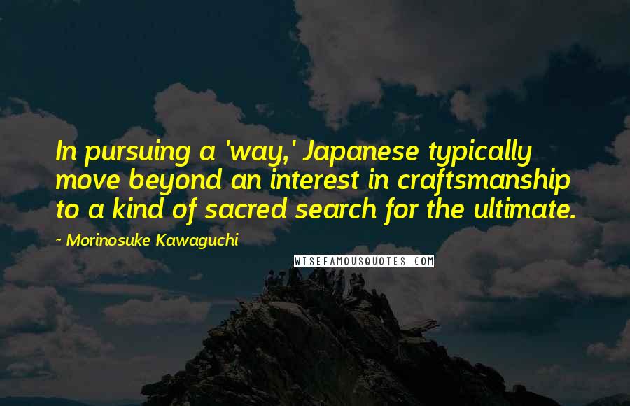 Morinosuke Kawaguchi Quotes: In pursuing a 'way,' Japanese typically move beyond an interest in craftsmanship to a kind of sacred search for the ultimate.