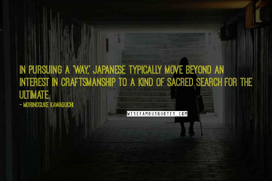 Morinosuke Kawaguchi Quotes: In pursuing a 'way,' Japanese typically move beyond an interest in craftsmanship to a kind of sacred search for the ultimate.