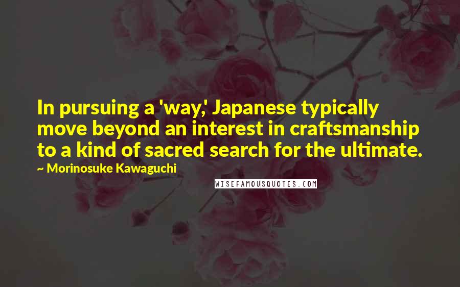 Morinosuke Kawaguchi Quotes: In pursuing a 'way,' Japanese typically move beyond an interest in craftsmanship to a kind of sacred search for the ultimate.