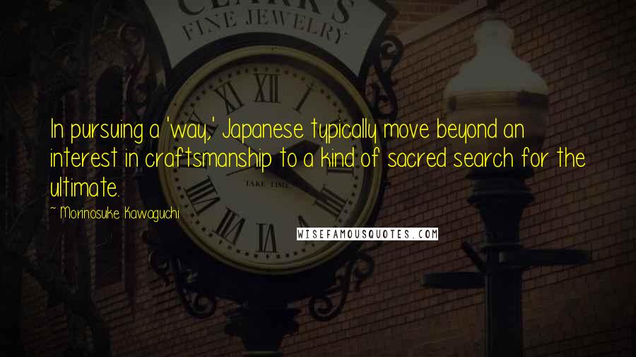 Morinosuke Kawaguchi Quotes: In pursuing a 'way,' Japanese typically move beyond an interest in craftsmanship to a kind of sacred search for the ultimate.