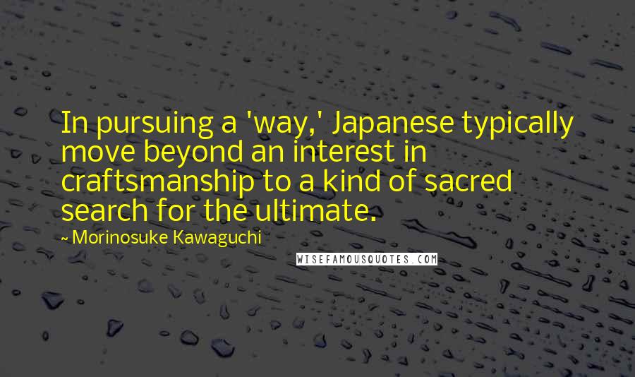 Morinosuke Kawaguchi Quotes: In pursuing a 'way,' Japanese typically move beyond an interest in craftsmanship to a kind of sacred search for the ultimate.