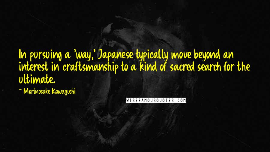 Morinosuke Kawaguchi Quotes: In pursuing a 'way,' Japanese typically move beyond an interest in craftsmanship to a kind of sacred search for the ultimate.