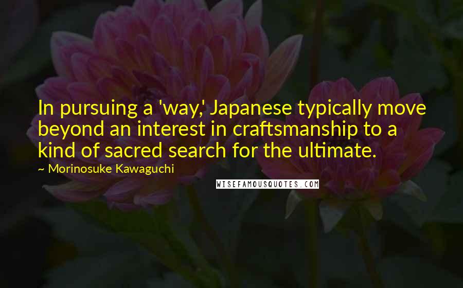 Morinosuke Kawaguchi Quotes: In pursuing a 'way,' Japanese typically move beyond an interest in craftsmanship to a kind of sacred search for the ultimate.