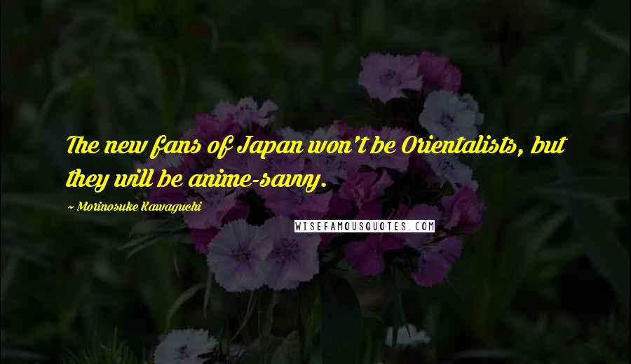 Morinosuke Kawaguchi Quotes: The new fans of Japan won't be Orientalists, but they will be anime-savvy.