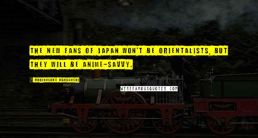 Morinosuke Kawaguchi Quotes: The new fans of Japan won't be Orientalists, but they will be anime-savvy.