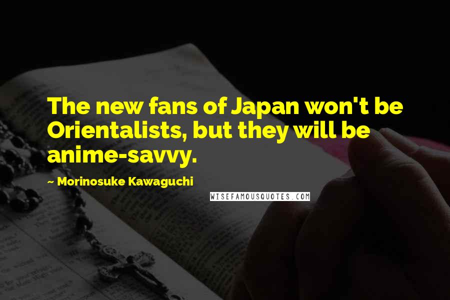 Morinosuke Kawaguchi Quotes: The new fans of Japan won't be Orientalists, but they will be anime-savvy.