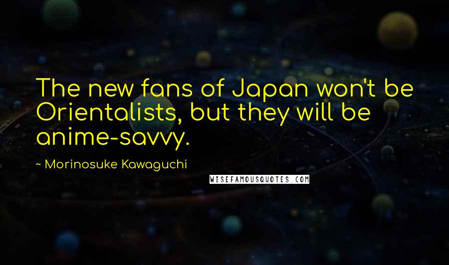 Morinosuke Kawaguchi Quotes: The new fans of Japan won't be Orientalists, but they will be anime-savvy.