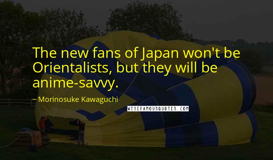 Morinosuke Kawaguchi Quotes: The new fans of Japan won't be Orientalists, but they will be anime-savvy.