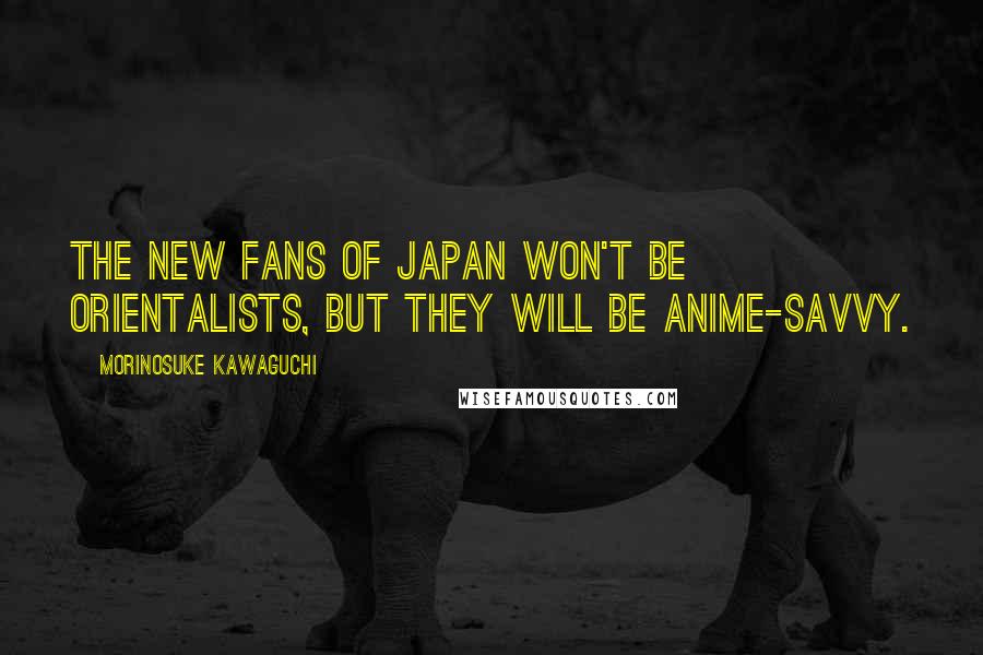 Morinosuke Kawaguchi Quotes: The new fans of Japan won't be Orientalists, but they will be anime-savvy.