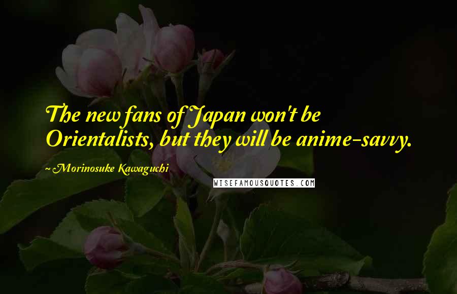 Morinosuke Kawaguchi Quotes: The new fans of Japan won't be Orientalists, but they will be anime-savvy.