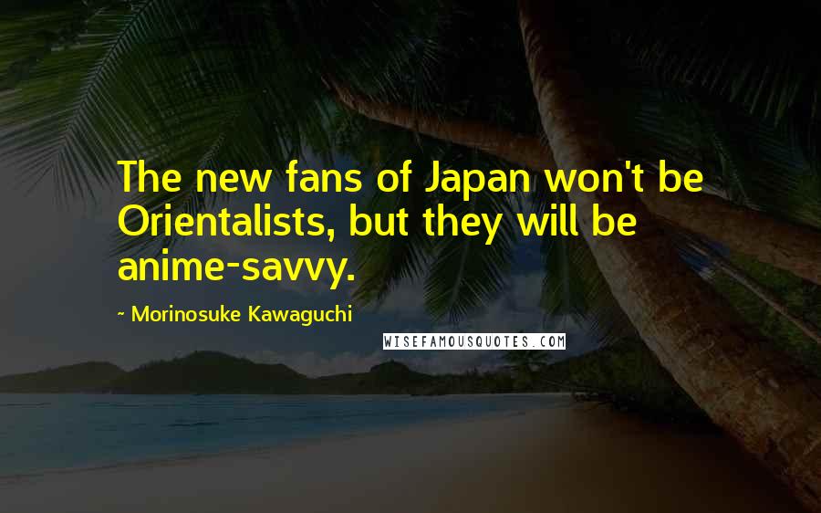 Morinosuke Kawaguchi Quotes: The new fans of Japan won't be Orientalists, but they will be anime-savvy.