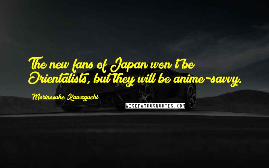 Morinosuke Kawaguchi Quotes: The new fans of Japan won't be Orientalists, but they will be anime-savvy.