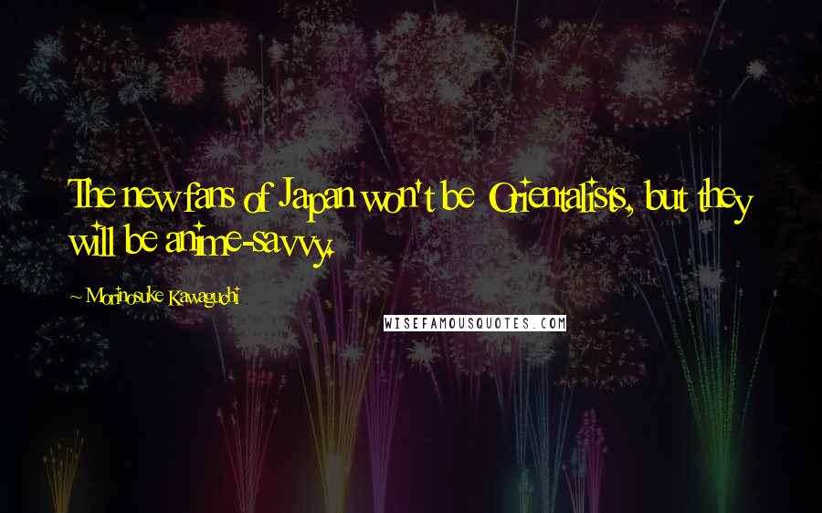 Morinosuke Kawaguchi Quotes: The new fans of Japan won't be Orientalists, but they will be anime-savvy.