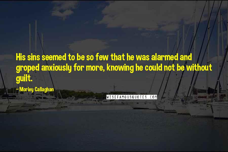 Morley Callaghan Quotes: His sins seemed to be so few that he was alarmed and groped anxiously for more, knowing he could not be without guilt.