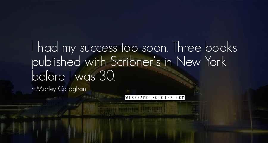 Morley Callaghan Quotes: I had my success too soon. Three books published with Scribner's in New York before I was 30.