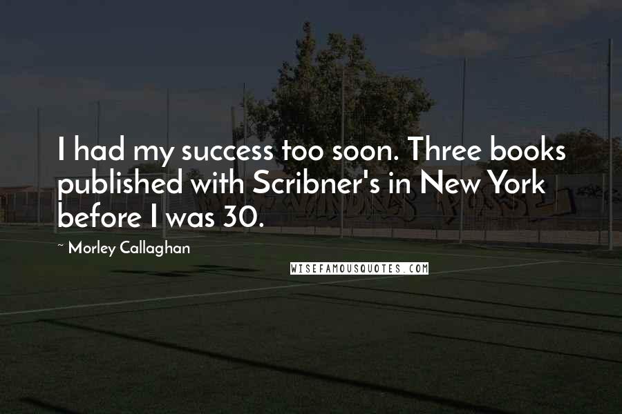 Morley Callaghan Quotes: I had my success too soon. Three books published with Scribner's in New York before I was 30.
