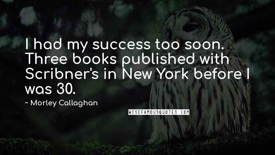 Morley Callaghan Quotes: I had my success too soon. Three books published with Scribner's in New York before I was 30.