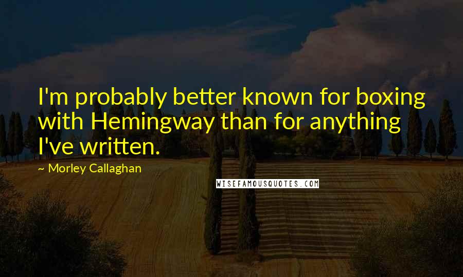 Morley Callaghan Quotes: I'm probably better known for boxing with Hemingway than for anything I've written.