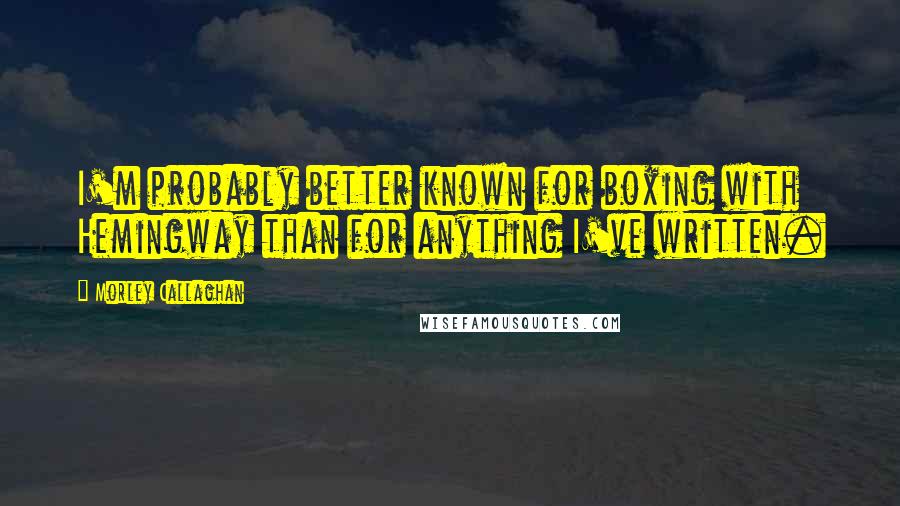 Morley Callaghan Quotes: I'm probably better known for boxing with Hemingway than for anything I've written.