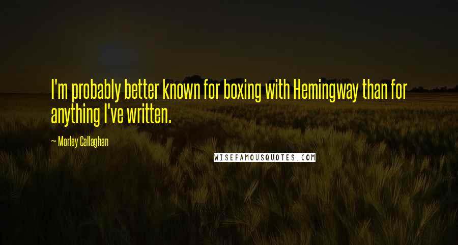 Morley Callaghan Quotes: I'm probably better known for boxing with Hemingway than for anything I've written.