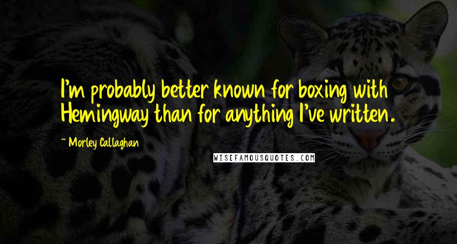 Morley Callaghan Quotes: I'm probably better known for boxing with Hemingway than for anything I've written.