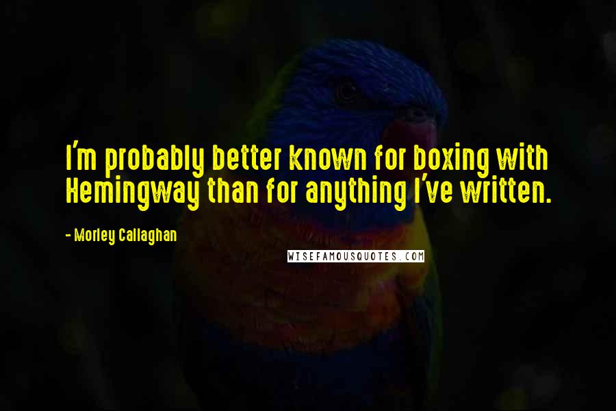 Morley Callaghan Quotes: I'm probably better known for boxing with Hemingway than for anything I've written.